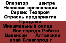 Оператор Call-центра › Название организации ­ Сервис Техпром › Отрасль предприятия ­ Продажи › Минимальный оклад ­ 28 000 - Все города Работа » Вакансии   . Алтайский край,Славгород г.